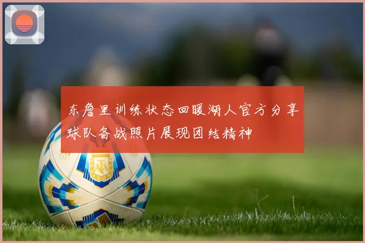 东詹里训练状态回暖湖人官方分享球队备战照片展现团结精神