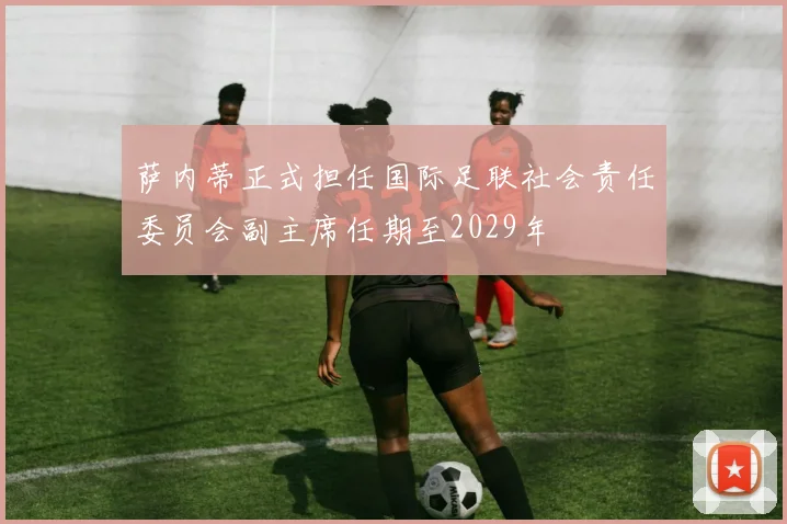 萨内蒂正式担任国际足联社会责任委员会副主席任期至2029年