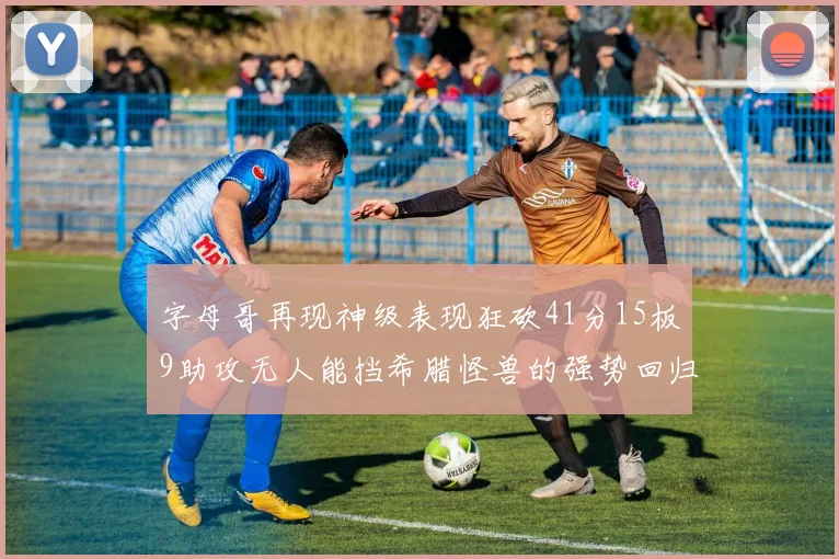 字母哥再现神级表现狂砍41分15板9助攻无人能挡希腊怪兽的强势回归