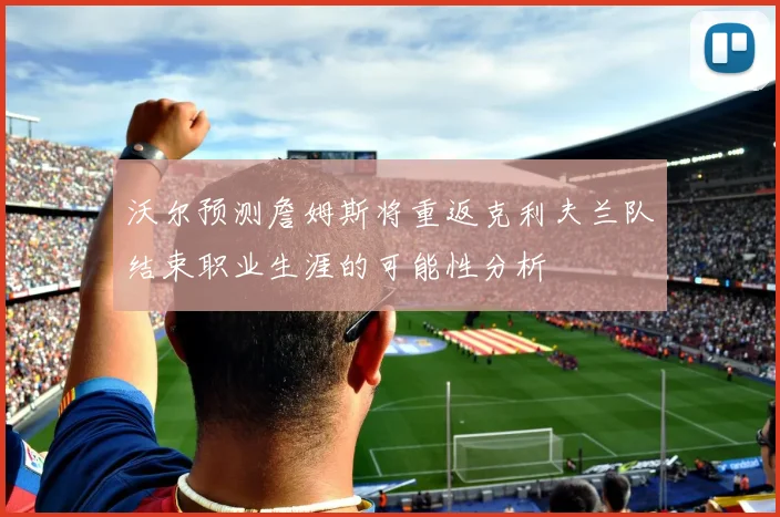 沃尔预测詹姆斯将重返克利夫兰队结束职业生涯的可能性分析