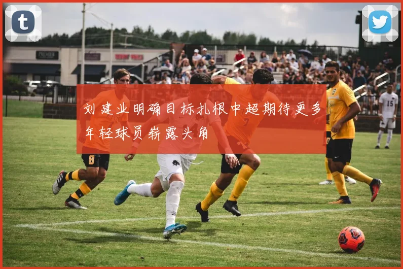 刘建业明确目标扎根中超期待更多年轻球员崭露头角