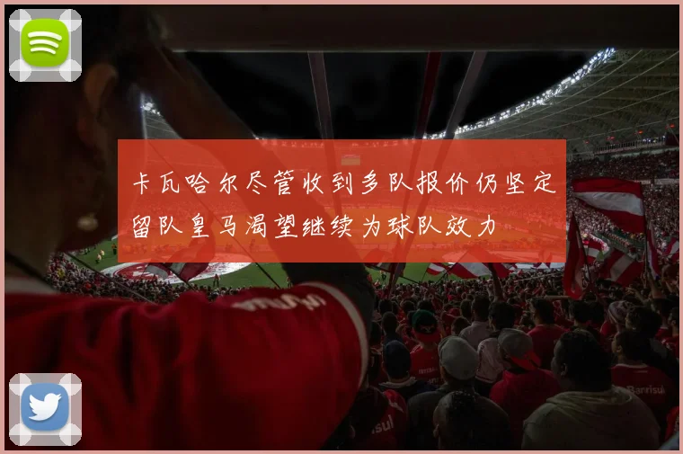 卡瓦哈尔尽管收到多队报价仍坚定留队皇马渴望继续为球队效力