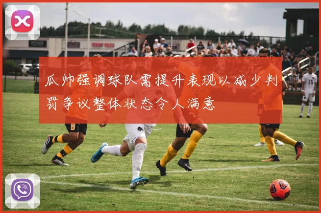 瓜帅强调球队需提升表现以减少判罚争议整体状态令人满意
