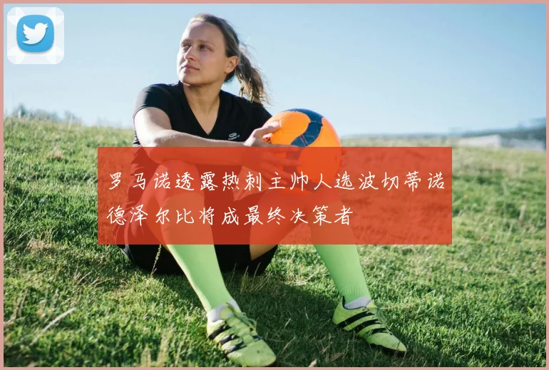 罗马诺透露热刺主帅人选波切蒂诺德泽尔比将成最终决策者
