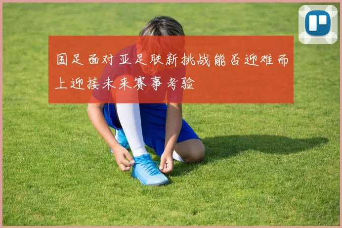 国足面对亚足联新挑战能否迎难而上迎接未来赛事考验