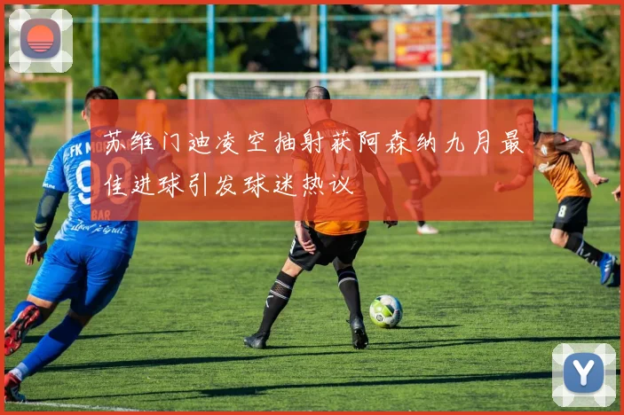 苏维门迪凌空抽射获阿森纳九月最佳进球引发球迷热议