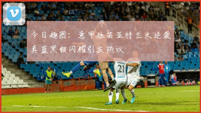 今日趣图：意甲独苗亚特兰大逆袭真蓝黑假闪耀引发热议