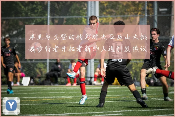 库里与戈登的精彩对决亚历山大挑战步行者开拓者新帅人选引发热议