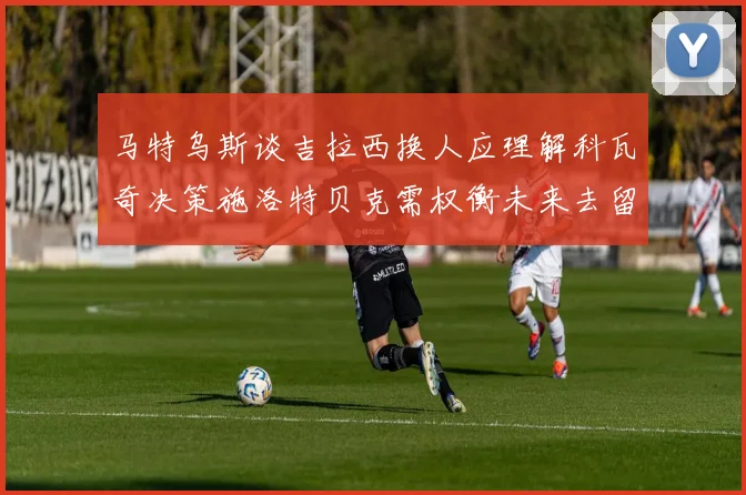 马特乌斯谈吉拉西换人应理解科瓦奇决策施洛特贝克需权衡未来去留