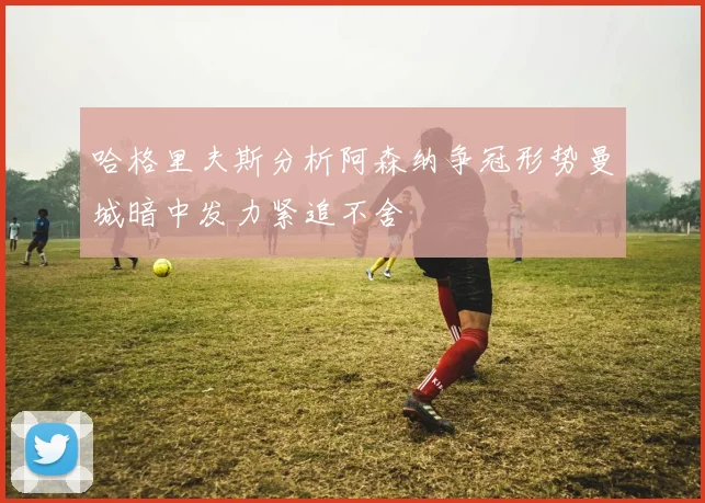 哈格里夫斯分析阿森纳争冠形势曼城暗中发力紧追不舍