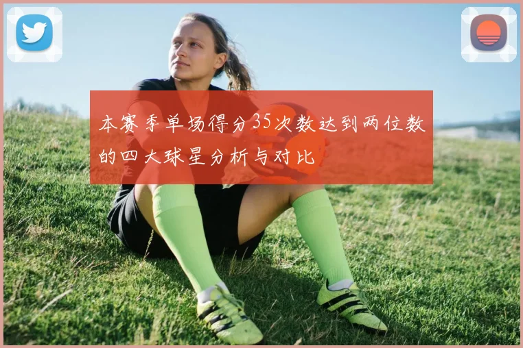 本赛季单场得分35次数达到两位数的四大球星分析与对比
