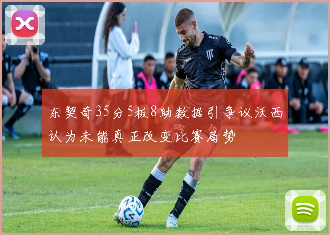 东契奇35分5板8助数据引争议沃西认为未能真正改变比赛局势