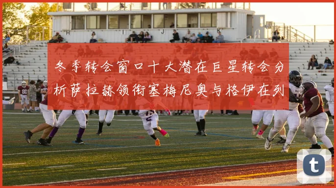冬季转会窗口十大潜在巨星转会分析萨拉赫领衔塞梅尼奥与格伊在列