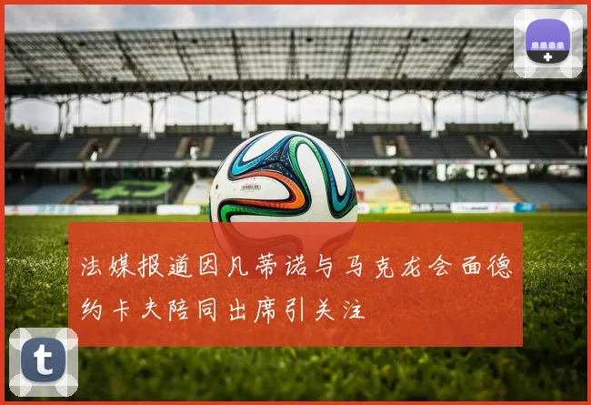 法媒报道因凡蒂诺与马克龙会面德约卡夫陪同出席引关注