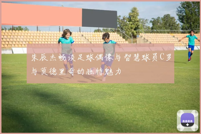 朱辰杰畅谈足球偶像与智慧球员C罗与莫德里奇的独特魅力