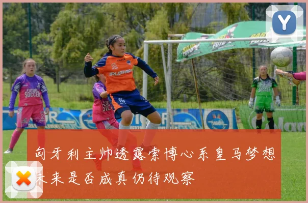匈牙利主帅透露索博心系皇马梦想未来是否成真仍待观察