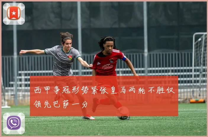 西甲争冠形势紧张皇马两轮不胜仅领先巴萨一分