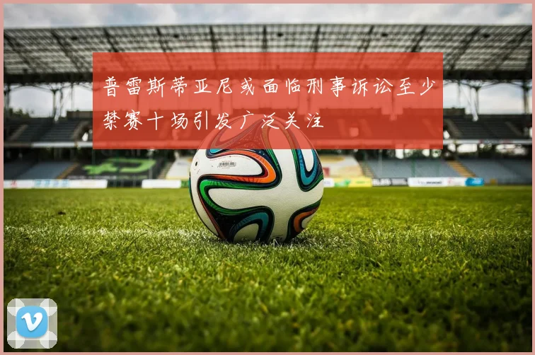 普雷斯蒂亚尼或面临刑事诉讼至少禁赛十场引发广泛关注