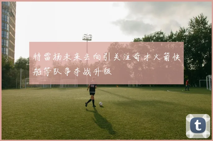特雷杨未来去向引关注奇才火箭快船等队争夺战升级