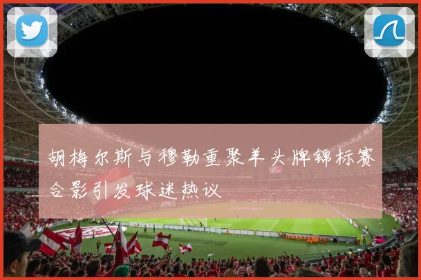 胡梅尔斯与穆勒重聚羊头牌锦标赛合影引发球迷热议