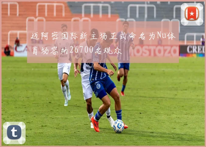 迈阿密国际新主场正式命名为Nu体育场容纳26700名观众