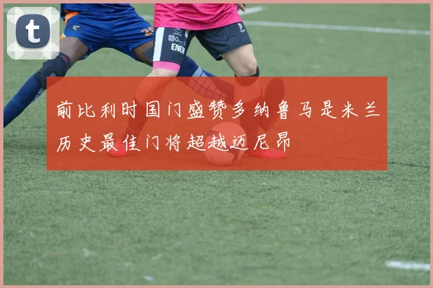 前比利时国门盛赞多纳鲁马是米兰历史最佳门将超越迈尼昂