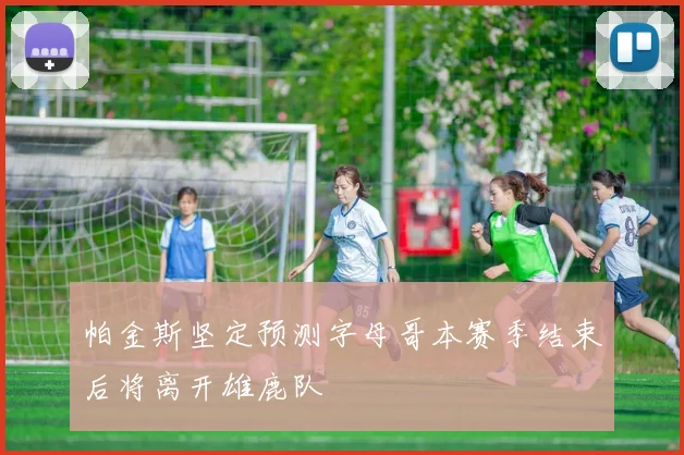 帕金斯坚定预测字母哥本赛季结束后将离开雄鹿队