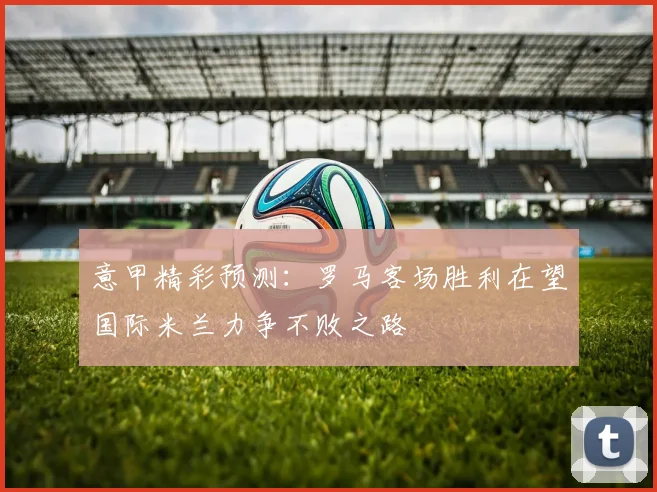 意甲精彩预测：罗马客场胜利在望国际米兰力争不败之路