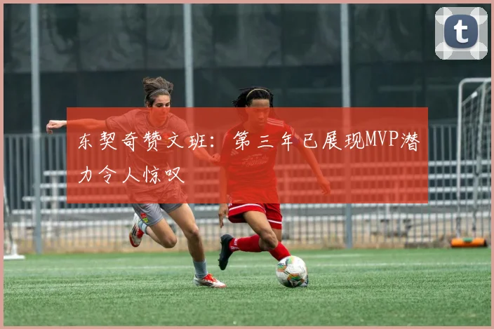 东契奇赞文班：第三年已展现MVP潜力令人惊叹
