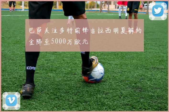 巴萨关注多特前锋吉拉西明夏解约金降至5000万欧元