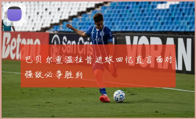 巴贝尔重温往昔进球回忆直言面对强敌必争胜利